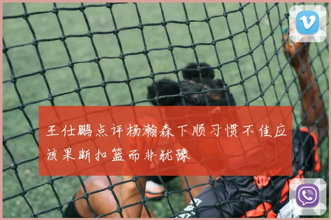 王仕鹏点评杨瀚森下顺习惯不佳应该果断扣篮而非犹豫