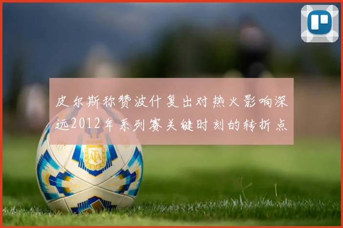 皮尔斯称赞波什复出对热火影响深远2012年系列赛关键时刻的转折点