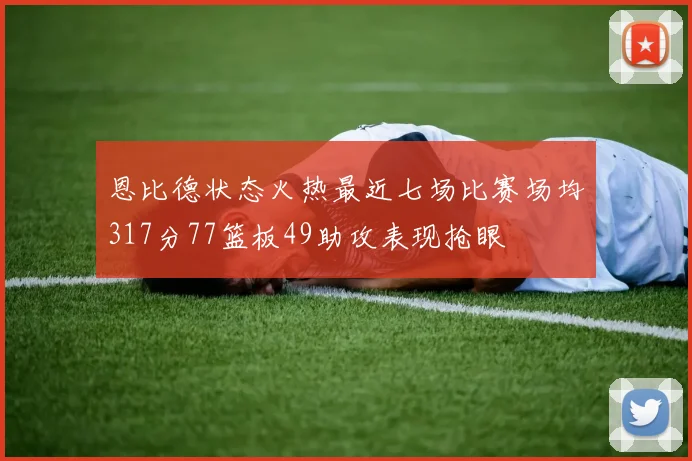 恩比德状态火热最近七场比赛场均317分77篮板49助攻表现抢眼