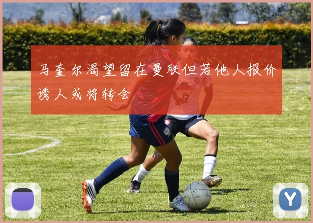 马奎尔渴望留在曼联但若他人报价诱人或将转会
