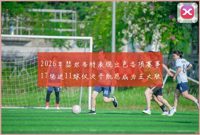 2026年瑟尔洛特表现出色各项赛事17场进11球仅次于凯恩成为五大联赛新星
