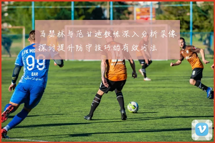 马瑟林与范甘迪教练深入分析录像探讨提升防守技巧的有效方法