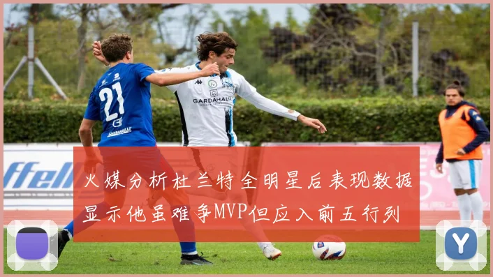 火媒分析杜兰特全明星后表现数据显示他虽难争MVP但应入前五行列