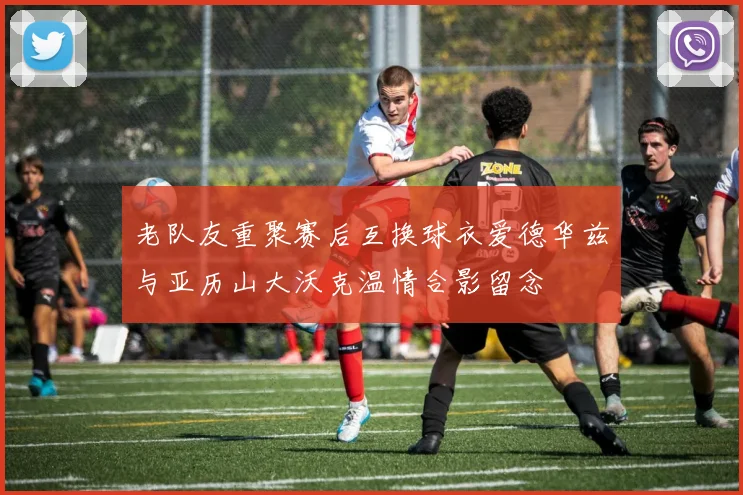 老队友重聚赛后互换球衣爱德华兹与亚历山大沃克温情合影留念
