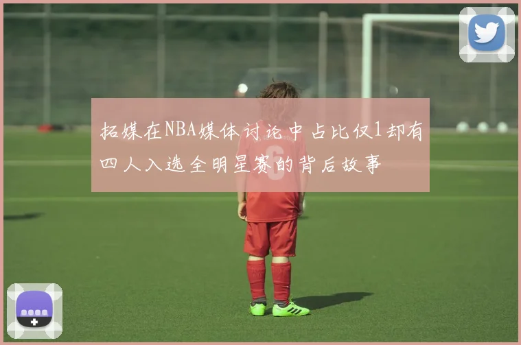 拓媒在NBA媒体讨论中占比仅1却有四人入选全明星赛的背后故事